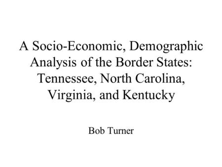 A Socio-Economic, Demographic Analysis of the Border States: Tennessee, North Carolina, Virginia, and Kentucky Bob Turner.