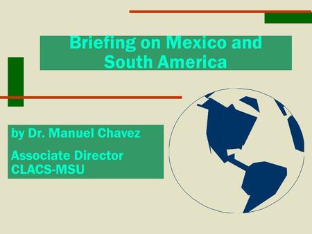 Briefing on Mexico and South America by Dr. Manuel Chavez Associate Director CLACS-MSU.