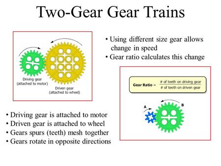 Two-Gear Gear Trains Driving gear is attached to motor Driven gear is attached to wheel Gears spurs (teeth) mesh together Gears rotate in opposite directions.
