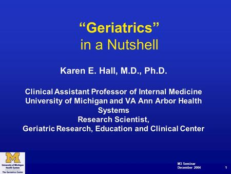 M3 Seminar December 2004 1 “Geriatrics” in a Nutshell Karen E. Hall, M.D., Ph.D. Clinical Assistant Professor of Internal Medicine University of Michigan.