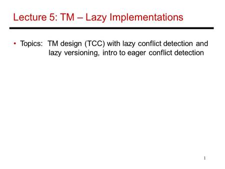 1 Lecture 5: TM – Lazy Implementations Topics: TM design (TCC) with lazy conflict detection and lazy versioning, intro to eager conflict detection.