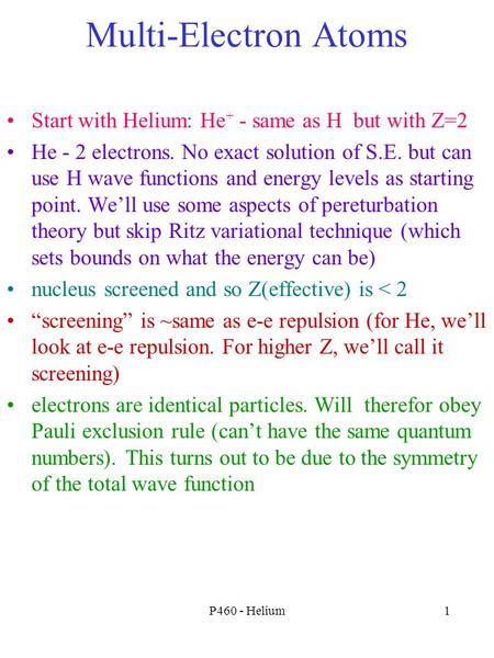 P460 - Helium1 Multi-Electron Atoms Start with Helium: He + - same as H but with Z=2 He - 2 electrons. No exact solution of S.E. but can use H wave functions.