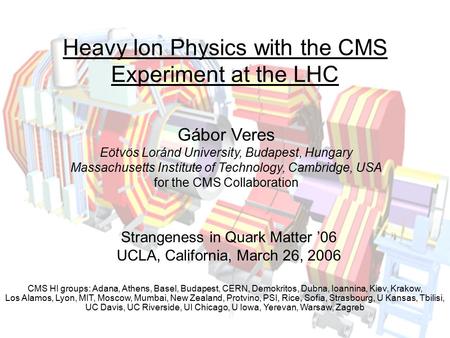 Gábor Veres Strangeness in Quark Matter ‘06, UCLA, March 26, 2006 1 Heavy Ion Physics with the CMS Experiment at the LHC Gábor Veres Eötvös Loránd University,