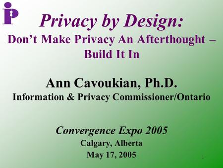 1 Privacy by Design: Don’t Make Privacy An Afterthought – Build It In Convergence Expo 2005 Calgary, Alberta May 17, 2005 Ann Cavoukian, Ph.D. Information.