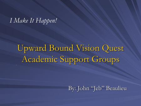 Upward Bound Vision Quest Academic Support Groups By: John “Jeb” Beaulieu I Make It Happen!