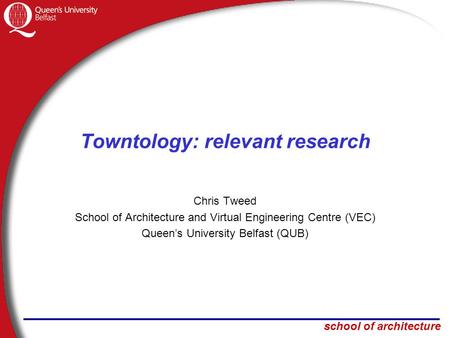 School of architecture Towntology: relevant research Chris Tweed School of Architecture and Virtual Engineering Centre (VEC) Queen’s University Belfast.