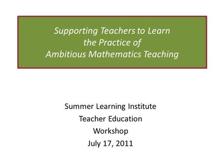 Supporting Teachers to Learn the Practice of Ambitious Mathematics Teaching Summer Learning Institute Teacher Education Workshop July 17, 2011.