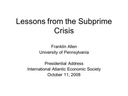 Lessons from the Subprime Crisis Franklin Allen University of Pennsylvania Presidential Address International Atlantic Economic Society October 11, 2008.