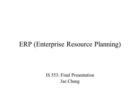 ERP (Enterprise Resource Planning) IS 553: Final Presentation Jae Chung.