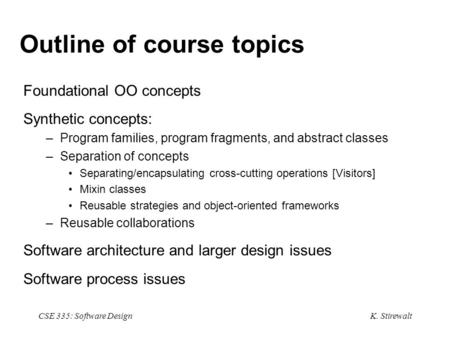 K. Stirewalt CSE 335: Software Design Outline of course topics Foundational OO concepts Synthetic concepts: –Program families, program fragments, and abstract.