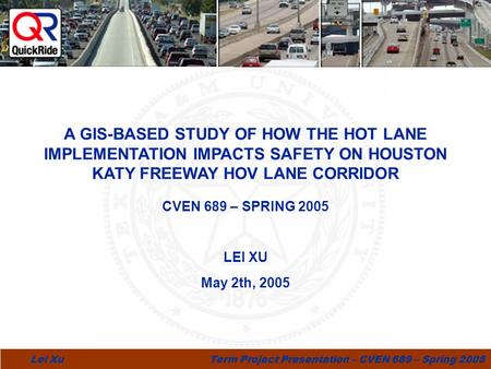1 Lei Xu Term Project Presentation – CVEN 689 – Spring 2005 CVEN 689 – SPRING 2005 LEI XU May 2th, 2005 hide A GIS-BASED STUDY OF HOW THE HOT LANE IMPLEMENTATION.