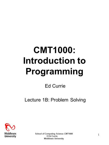 School of Computing Science CMT1000 © Ed Currie Middlesex University 1 CMT1000: Introduction to Programming Ed Currie Lecture 1B: Problem Solving.
