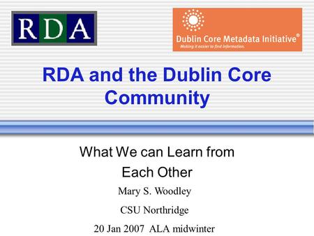 RDA and the Dublin Core Community What We can Learn from Each Other Mary S. Woodley CSU Northridge 20 Jan 2007 ALA midwinter.