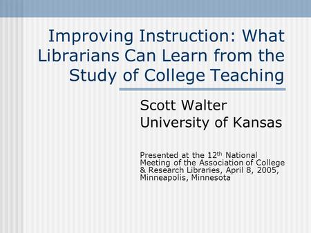 Improving Instruction: What Librarians Can Learn from the Study of College Teaching Scott Walter University of Kansas Presented at the 12 th National Meeting.