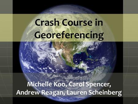 Crash Course in Georeferencing Michelle Koo, Carol Spencer, Andrew Reagan, Lauren Scheinberg.