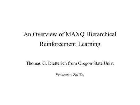 An Overview of MAXQ Hierarchical Reinforcement Learning Thomas G. Dietterich from Oregon State Univ. Presenter: ZhiWei.
