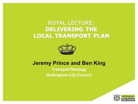 ROYAL LECTURE: DELIVERING THE LOCAL TRANSPORT PLAN Jeremy Prince and Ben King Transport Strategy Nottingham City Council.