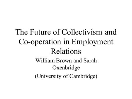 The Future of Collectivism and Co-operation in Employment Relations William Brown and Sarah Oxenbridge (University of Cambridge)