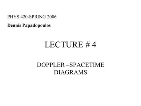 LECTURE # 4 DOPPLER –SPACETIME DIAGRAMS PHYS 420-SPRING 2006 Dennis Papadopoulos.