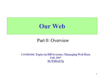 1 Our Web Part 0: Overview COMP630L Topics in DB Systems: Managing Web Data Fall, 2007 Dr Wilfred Ng.