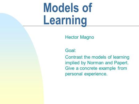 Models of Learning Hector Magno Goal: Contrast the models of learning implied by Norman and Papert. Give a concrete example from personal experience.