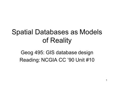 1 Spatial Databases as Models of Reality Geog 495: GIS database design Reading: NCGIA CC ’90 Unit #10.