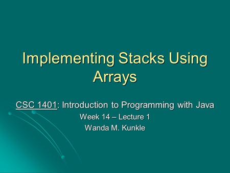 Implementing Stacks Using Arrays CSC 1401: Introduction to Programming with Java Week 14 – Lecture 1 Wanda M. Kunkle.