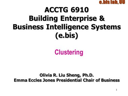1 ACCTG 6910 Building Enterprise & Business Intelligence Systems (e.bis) Clustering Olivia R. Liu Sheng, Ph.D. Emma Eccles Jones Presidential Chair of.
