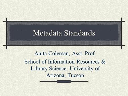 Metadata Standards Anita Coleman, Asst. Prof. School of Information Resources & Library Science, University of Arizona, Tucson.