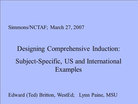 Simmons/NCTAF; March 27, 2007 Designing Comprehensive Induction: Subject-Specific, US and International Examples Edward (Ted) Britton, WestEd; Lynn Paine,