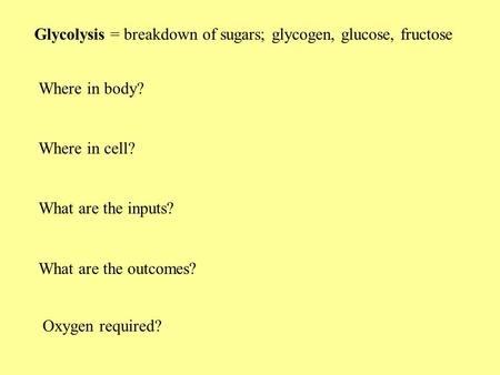 Glycolysis = breakdown of sugars; glycogen, glucose, fructose Where in body? Where in cell? What are the inputs? What are the outcomes? Oxygen required?