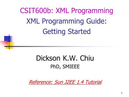 1 Dickson K.W. Chiu PhD, SMIEEE Reference: Sun J2EE 1.4 Tutorial CSIT600b: XML Programming XML Programming Guide: Getting Started.