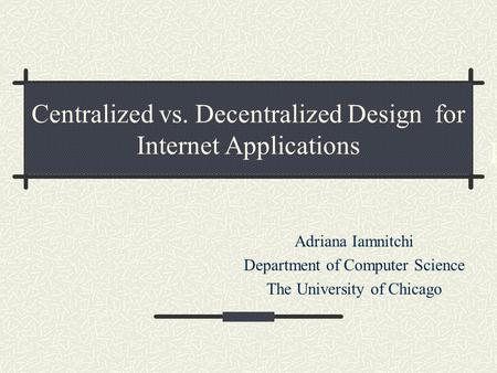 Centralized vs. Decentralized Design for Internet Applications Adriana Iamnitchi Department of Computer Science The University of Chicago I.