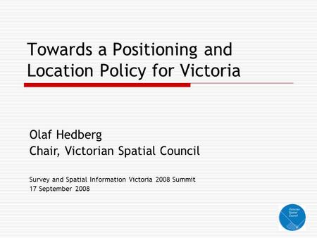 Towards a Positioning and Location Policy for Victoria Olaf Hedberg Chair, Victorian Spatial Council Survey and Spatial Information Victoria 2008 Summit.
