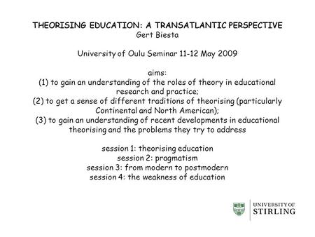 THEORISING EDUCATION: A TRANSATLANTIC PERSPECTIVE Gert Biesta University of Oulu Seminar 11-12 May 2009 aims: (1) to gain an understanding of the roles.