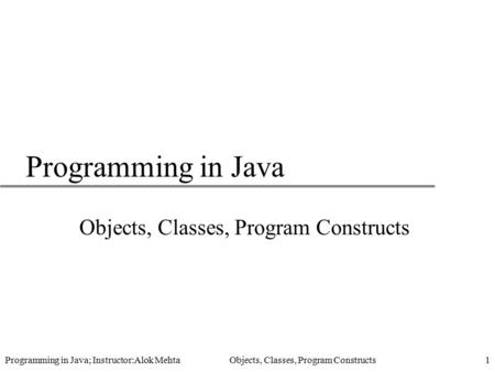 Programming in Java; Instructor:Alok Mehta Objects, Classes, Program Constructs1 Programming in Java Objects, Classes, Program Constructs.