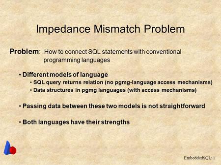 EmbeddedSQL: 1 Impedance Mismatch Problem Problem : How to connect SQL statements with conventional programming languages Different models of language.