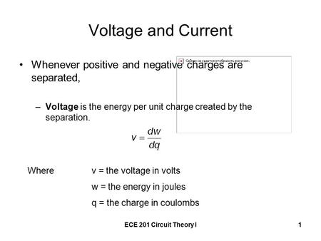 ECE 201 Circuit Theory I1 Voltage and Current Whenever positive and negative charges are separated, –Voltage is the energy per unit charge created by the.