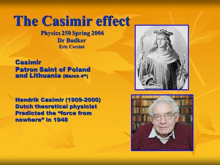 The Casimir effect Physics 250 Spring 2006 Dr Budker Eric Corsini Casimir Patron Saint of Poland and Lithuania (March 4 th ) Hendrik Casimir (1909-2000)
