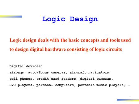 1 Logic Design Logic design deals with the basic concepts and tools used to design digital hardware consisting of logic circuits Digital devices: airbags,
