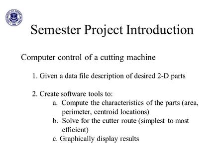 Semester Project Introduction Computer control of a cutting machine 1. Given a data file description of desired 2-D parts 2. Create software tools to: