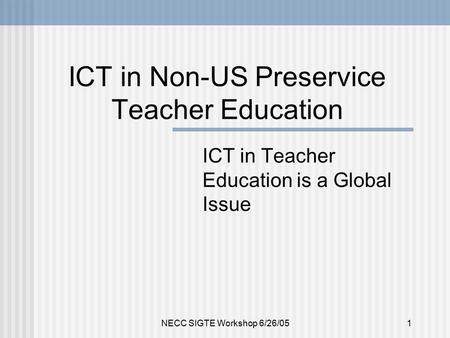 NECC SIGTE Workshop 6/26/051 ICT in Non-US Preservice Teacher Education ICT in Teacher Education is a Global Issue.