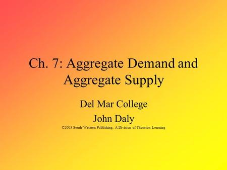 Ch. 7: Aggregate Demand and Aggregate Supply Del Mar College John Daly ©2003 South-Western Publishing, A Division of Thomson Learning.