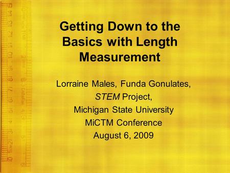 Getting Down to the Basics with Length Measurement Lorraine Males, Funda Gonulates, STEM Project, Michigan State University MiCTM Conference August 6,