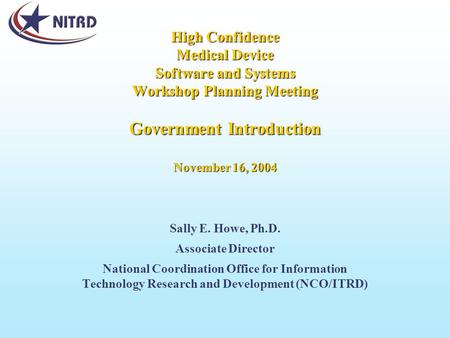 High Confidence Medical Device Software and Systems Workshop Planning Meeting Government Introduction November 16, 2004 Sally E. Howe, Ph.D. Associate.