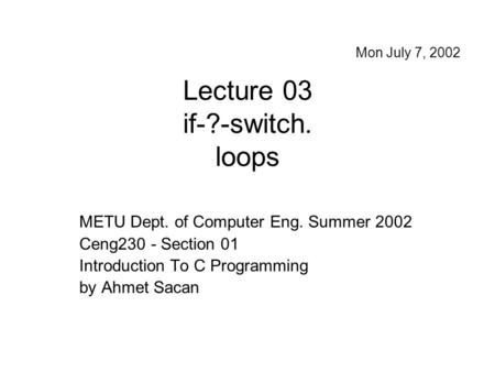 Lecture 03 if-?-switch. loops METU Dept. of Computer Eng. Summer 2002 Ceng230 - Section 01 Introduction To C Programming by Ahmet Sacan Mon July 7, 2002.