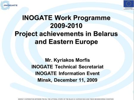 INOGATE Work Programme 2009-2010 Project achievements in Belarus and Eastern Europe Mr. Kyriakos Morfis INOGATE Technical Secretariat INOGATE Information.