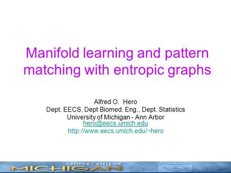 Manifold learning and pattern matching with entropic graphs Alfred O. Hero Dept. EECS, Dept Biomed. Eng., Dept. Statistics University of Michigan - Ann.
