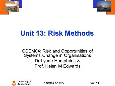 University of Sunderland CSEM04 ROSCO Unit 13 Unit 13: Risk Methods CSEM04: Risk and Opportunities of Systems Change in Organisations Dr Lynne Humphries.