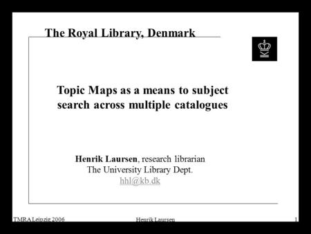 TMRA Leipzig 2006 Henrik Laursen 1 The Royal Library, Denmark Topic Maps as a means to subject search across multiple catalogues Henrik Laursen, research.